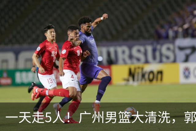 一天走5人！广州男篮大清洗，郭艾伦去向成谜，媒体人曝早有伏笔