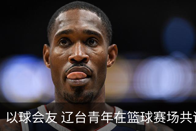 以球会友 辽台青年在篮球赛场共话青春