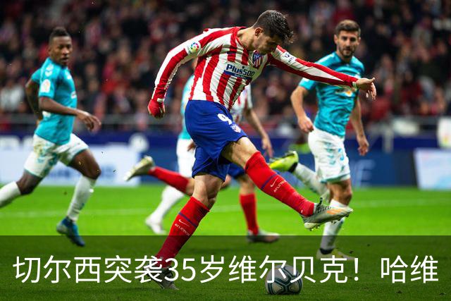 切尔西突袭35岁维尔贝克！哈维·阿隆索亲手推翻年轻化豪赌