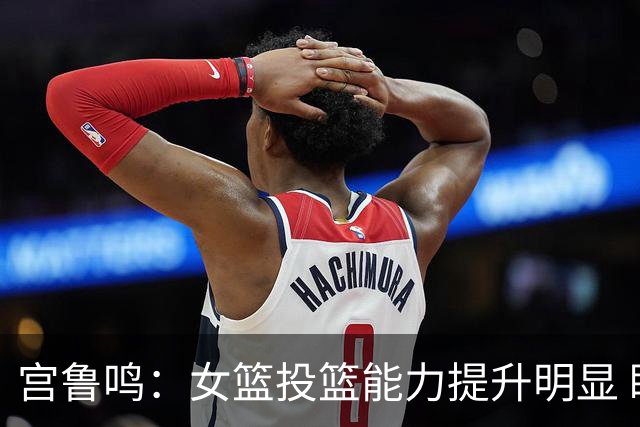 宫鲁鸣：女篮投篮能力提升明显 盼海外球员尽早归队