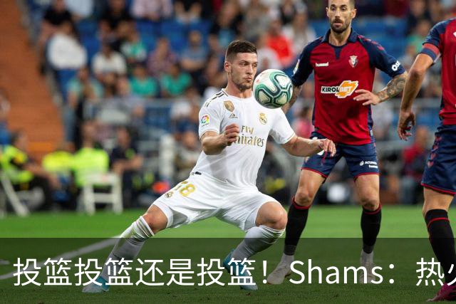 投篮投篮还是投篮！Shams：热火首要任务是给字母&阿德巴约找射手