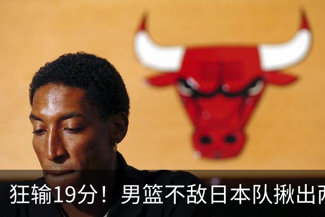 狂输19分！男篮不敌日本队揪出两大“罪臣”，郭士强太想念赵睿