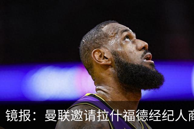镜报：曼联邀请拉什福德经纪人商讨正式转会去处；不会再租给巴萨