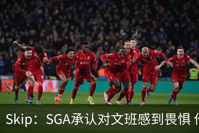Skip：SGA承认对文班感到畏惧 他和切特得去挑战一下文班